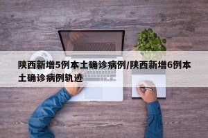 陕西新增5例本土确诊病例/陕西新增6例本土确诊病例轨迹