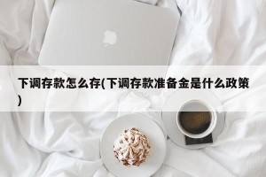 下调存款怎么存(下调存款准备金是什么政策)