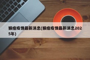 猴痘疫情最新消息(猴痘疫情最新消息2025年)