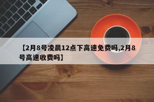 【2月8号凌晨12点下高速免费吗,2月8号高速收费吗】