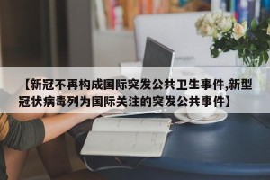 【新冠不再构成国际突发公共卫生事件,新型冠状病毒列为国际关注的突发公共事件】