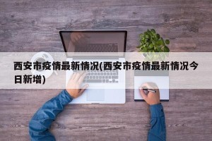 西安市疫情最新情况(西安市疫情最新情况今日新增)