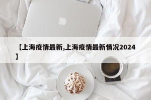 【上海疫情最新,上海疫情最新情况2024】