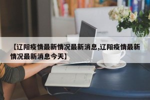 【辽阳疫情最新情况最新消息,辽阳疫情最新情况最新消息今天】