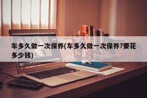 车多久做一次保养(车多久做一次保养?要花多少钱)
