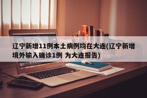 辽宁新增11例本土病例均在大连(辽宁新增境外输入确诊1例 为大连报告)