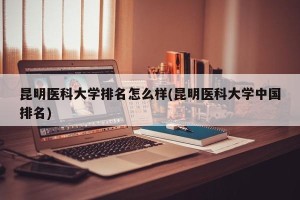 昆明医科大学排名怎么样(昆明医科大学中国排名)