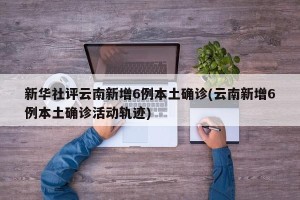 新华社评云南新增6例本土确诊(云南新增6例本土确诊活动轨迹)