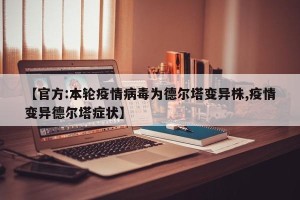 【官方:本轮疫情病毒为德尔塔变异株,疫情变异德尔塔症状】