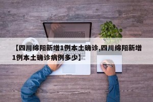 【四川绵阳新增1例本土确诊,四川绵阳新增1例本土确诊病例多少】