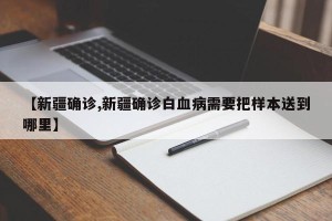 【新疆确诊,新疆确诊白血病需要把样本送到哪里】