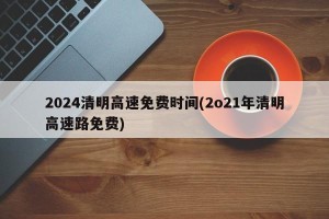 2024清明高速免费时间(2o21年清明高速路免费)