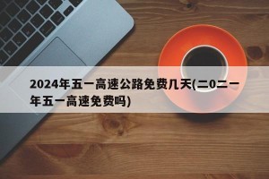 2024年五一高速公路免费几天(二0二一年五一高速免费吗)