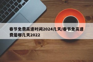 春节免费高速时间2024几天/春节免高速费是哪几天2022