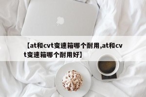 【at和cvt变速箱哪个耐用,at和cvt变速箱哪个耐用好】