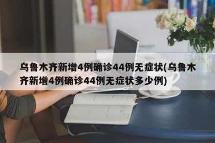 乌鲁木齐新增4例确诊44例无症状(乌鲁木齐新增4例确诊44例无症状多少例)