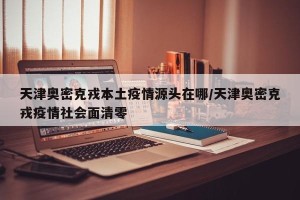 天津奥密克戎本土疫情源头在哪/天津奥密克戎疫情社会面清零