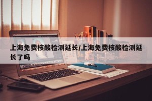 上海免费核酸检测延长/上海免费核酸检测延长了吗