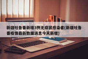 新疆吐鲁番新增3例无症状感染者(新疆吐鲁番疫情最新数据消息今天新增)