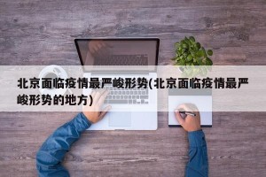 北京面临疫情最严峻形势(北京面临疫情最严峻形势的地方)