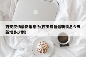 西安疫情最新消息今(西安疫情最新消息今天新增多少例)