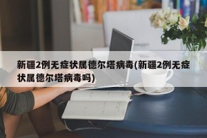 新疆2例无症状属德尔塔病毒(新疆2例无症状属德尔塔病毒吗)