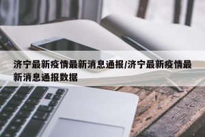 济宁最新疫情最新消息通报/济宁最新疫情最新消息通报数据