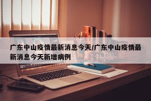 广东中山疫情最新消息今天/广东中山疫情最新消息今天新增病例