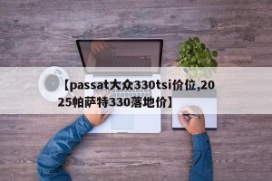 【passat大众330tsi价位,2025帕萨特330落地价】