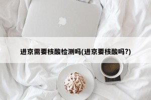 进京需要核酸检测吗(进京要核酸吗?)
