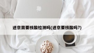 进京需要核酸检测吗(进京要核酸吗?)