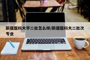 新疆医科大学二批怎么样/新疆医科大二批次专业