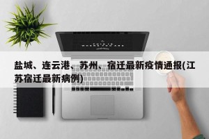 盐城、连云港、苏州、宿迁最新疫情通报(江苏宿迁最新病例)