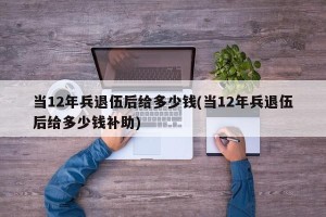 当12年兵退伍后给多少钱(当12年兵退伍后给多少钱补助)