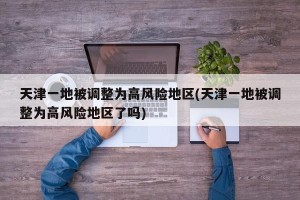 天津一地被调整为高风险地区(天津一地被调整为高风险地区了吗)