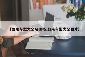 【蔚来车型大全及价格,蔚来车型大全图片】
