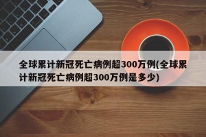 全球累计新冠死亡病例超300万例(全球累计新冠死亡病例超300万例是多少) 全球累计新冠死亡病例超300万例(全球累计新冠死亡病例超300万例是多少)
