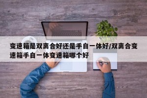 变速箱是双离合好还是手自一体好/双离合变速箱手自一体变速箱哪个好