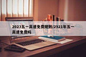 2023五一高速免费规则/2921年五一高速免费吗 2023五一高速免费规则/2921年五一高速免费吗