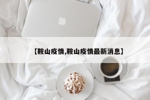 【鞍山疫情,鞍山疫情最新消息】