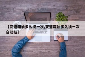 【变速箱油多久换一次,变速箱油多久换一次自动挡】