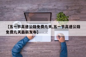 【五一节高速公路免费几天,五一节高速公路免费几天最新发布】