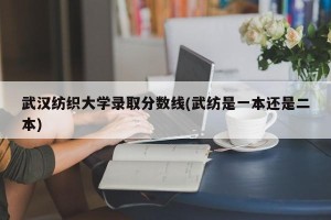 武汉纺织大学录取分数线(武纺是一本还是二本)
