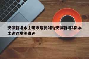 安徽新增本土确诊病例2例/安徽新增2例本土确诊病例轨迹