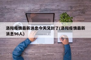 洛阳疫情最新消息今天又封了(洛阳疫情最新消息96人)