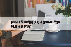 p0661故障码解决方法(p0601故障码怎样去解决)