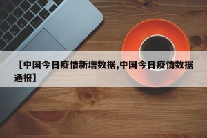 【中国今日疫情新增数据,中国今日疫情数据通报】