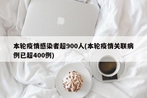 本轮疫情感染者超900人(本轮疫情关联病例已超400例)