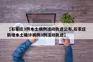 【石家庄3例本土病例活动轨迹公布,石家庄新增本土确诊病例3例活动轨迹】