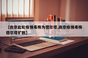 【南京此轮疫情毒株为德尔塔,南京疫情毒株德尔塔扩散】